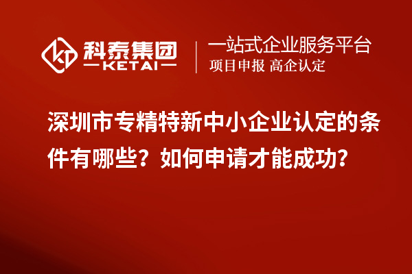 深圳市专精特新中小企业认定的条件有哪些?如何申请才能成功?