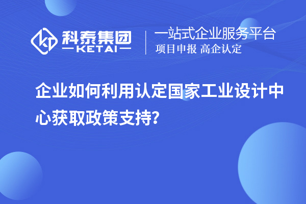 企业如何利用认定国家工业设计中心获取政策支持?