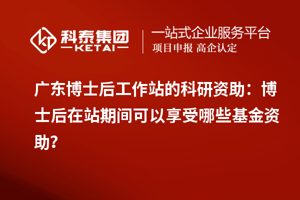 广东博士后工作站的科研资助:博士后在站期间可以享受哪些基金资助?