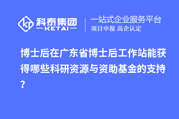 博士后在广东省博士后工作站能获得哪些科研资源与资助基金的支持?