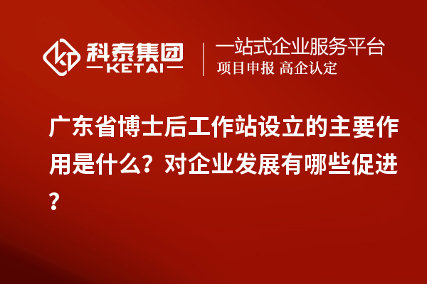 广东省博士后工作站设立的主要作用是什么?对企业发展有哪些促进?