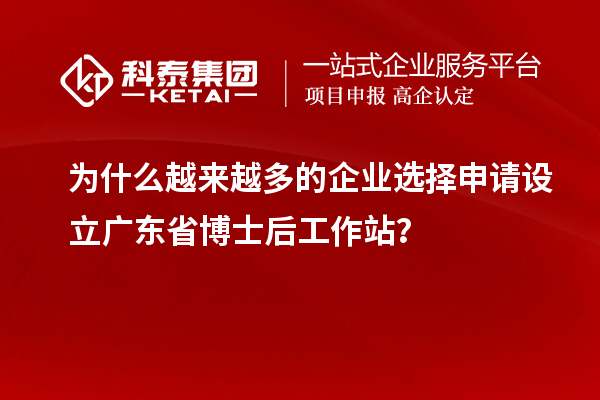为什么越来越多的企业选择申请设立广东省博士后工作站?