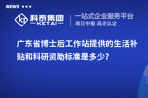 广东省博士后工作站提供的生活补贴和科研资助标准是多少?
