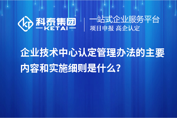 企业技术中心认定管理办法的主要内容和实施细则是什么?