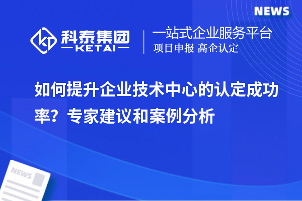 如何提升企业技术中心的认定成功率?专家建议和案例分析