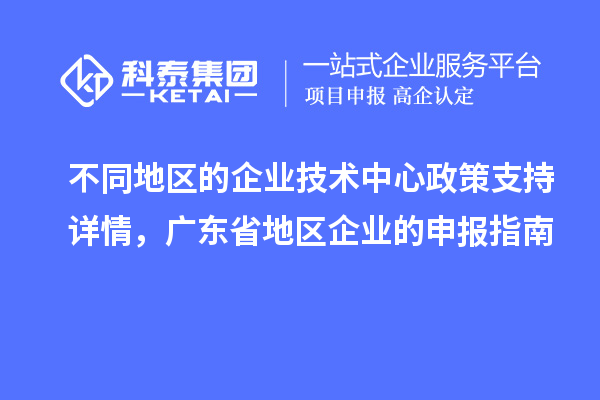 不同地区的企业技术中心政策支持详情,广东省地区企业的申报指南