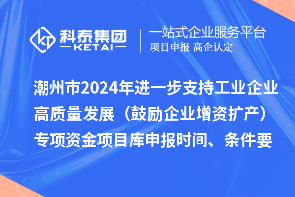 潮州市2024年进一步支持工业企业高质量发展(鼓励企业增资扩产)专项资金项目库申报时间、条件要求、扶持奖励