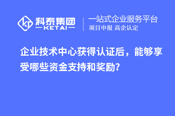 企业技术中心获得认证后,能够享受哪些资金支持和奖励?