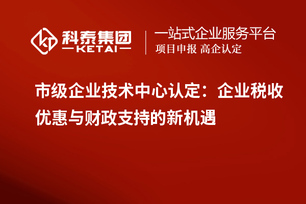 市级企业技术中心认定:企业税收优惠与财政支持的新机遇