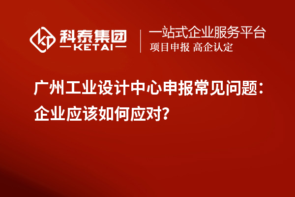 广州工业设计中心申报常见问题:企业应该如何应对?