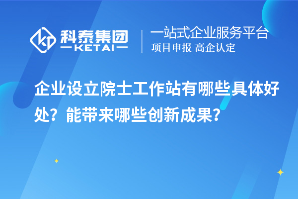 企业设立院士工作站有哪些具体好处?能带来哪些创新成果?