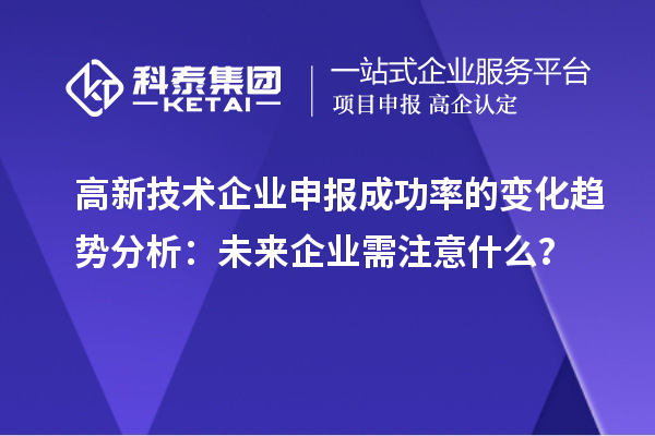 高新技术企业申报成功率的变化趋势分析:未来企业需注意什么?