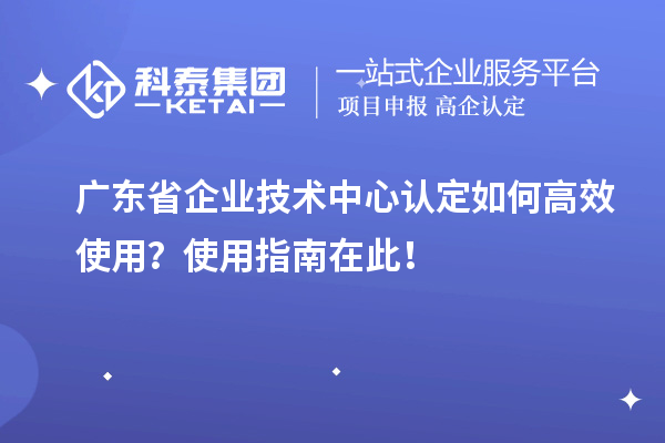 广东省企业技术中心认定如何高效使用?使用指南在此!