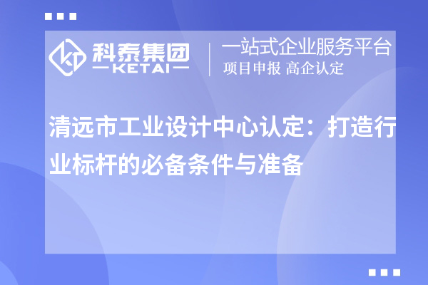 清远市工业设计中心认定:打造行业标杆的必备条件与准备