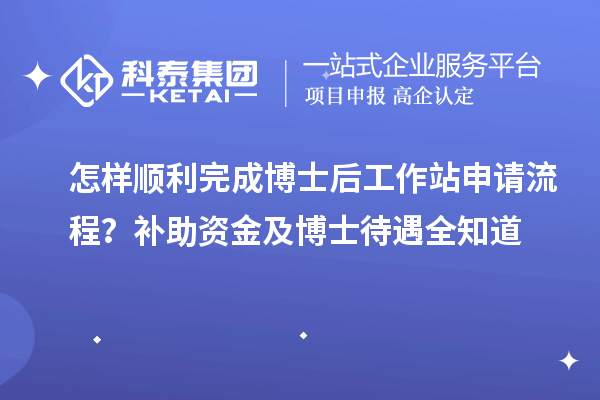 怎样顺利完成博士后工作站申请流程?补助资金及博士待遇全知道
