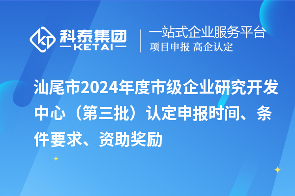 汕尾市2024年度市级企业研究开发中心(第三批)认定申报时间、条件要求、资助奖励