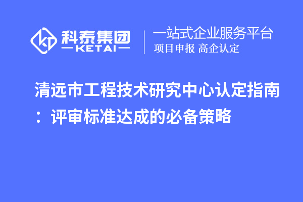 清远市工程技术研究中心认定指南:评审标准达成的必备策略