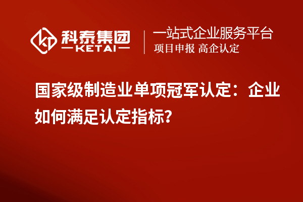 国家级制造业单项冠军认定:企业如何满足认定指标?