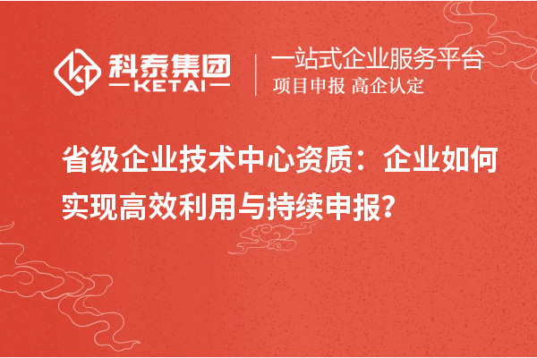 省级企业技术中心资质:企业如何实现高效利用与持续申报?