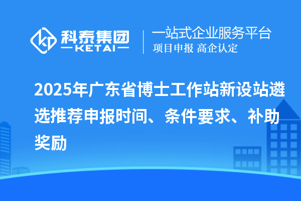 2025年广东省博士工作站新设站遴选推荐申报时间、条件要求、补助奖励