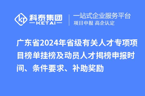 广东省2024年省级有关人才专项项目榜单挂榜及动员人才揭榜申报时间、条件要求、补助奖励