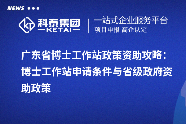 广东省博士工作站政策资助攻略:博士工作站申请条件与省级政府资助政策