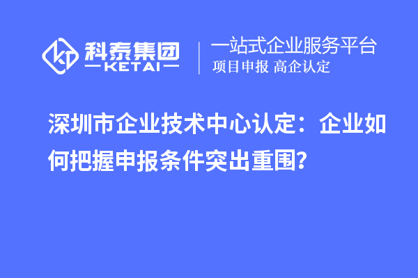 深圳市企业技术中心认定:企业如何把握申报条件突出重围?