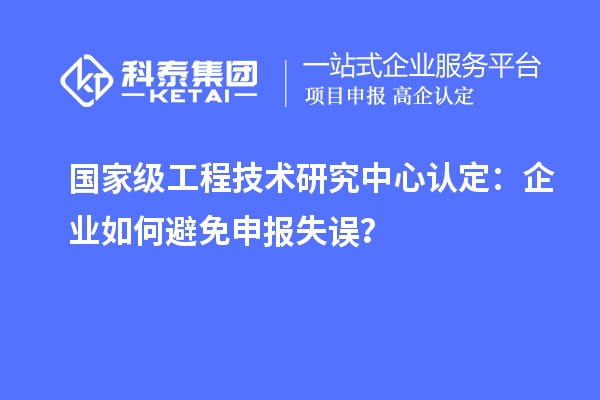 国家级工程技术研究中心认定:企业如何避免申报失误?