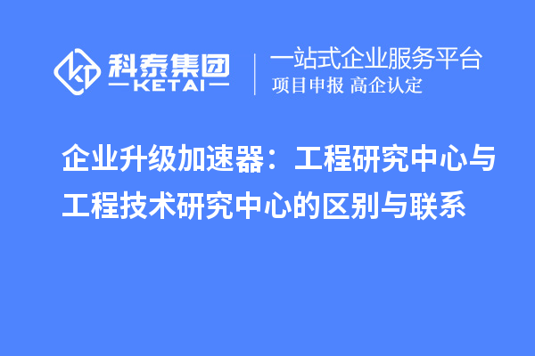 企业升级加速器:工程研究中心与工程技术研究中心的区别与联系