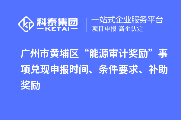 广州市黄埔区“能源审计奖励”事项兑现申报时间、条件要求、补助奖励