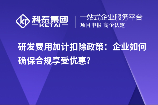 研发费用加计扣除政策:企业如何确保合规享受优惠?