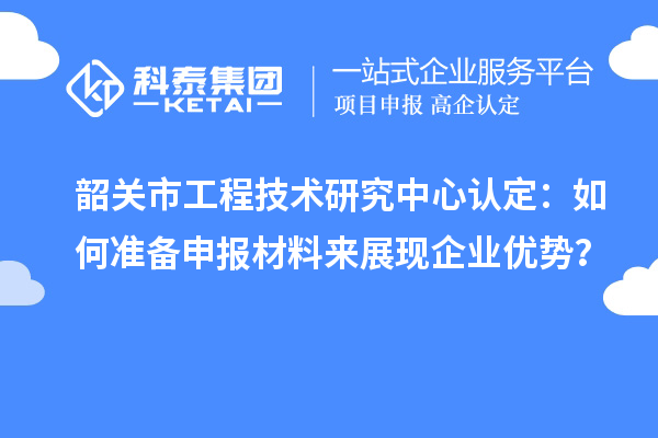 韶关市工程技术研究中心认定:如何准备申报材料来展现企业优势?