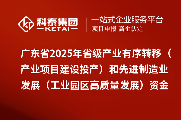 广东省2025年省级产业有序转移(产业项目建设投产)和先进制造业发展(工业园区高质量发展)资金项目计划的公示