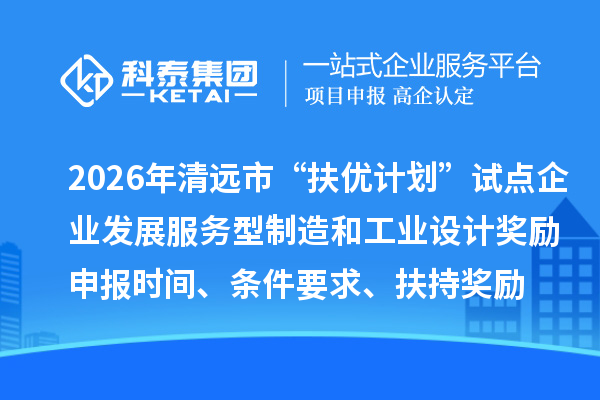 2026年清远市“扶优计划”试点企业发展服务型制造和工业设计奖励申报时间、条件要求、扶持奖励