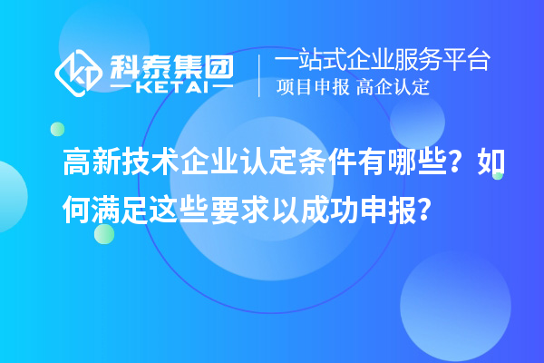 高新技术企业认定条件有哪些?如何满足这些要求以成功申报?