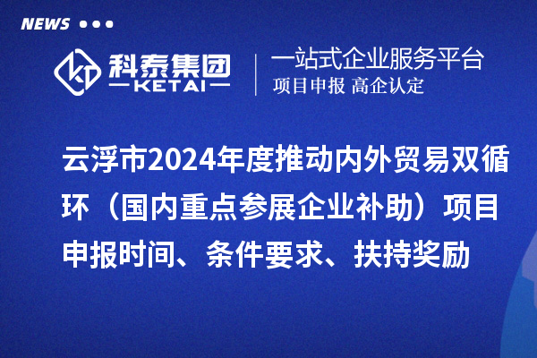 云浮市2024业务年度推动内外贸易双循环（国内重点参展企业补助）项目申报时间、条件要求、扶持奖励