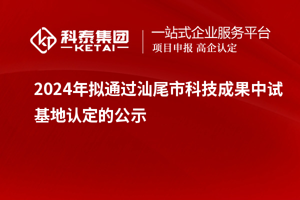 2024年拟通过汕尾市科技成果中试基地认定的公示