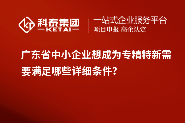 广东省中小企业想成为专精特新需要满足哪些详细条件?