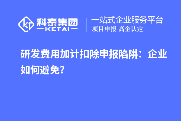 研发费用加计扣除申报陷阱:企业如何避免?