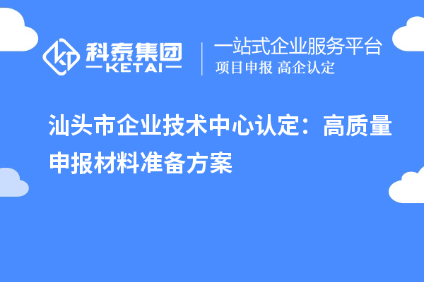 汕头市企业技术中心认定:高质量申报材料准备方案