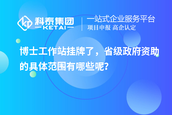 博士工作站挂牌了,省级政府资助的具体范围有哪些呢?