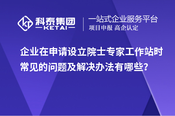 企业在申请设立院士专家工作站时常见的问题及解决办法有哪些?