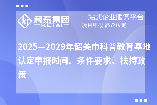 2025—2029年韶关市科普教育基地认定申报时间、条件要求、扶持政策