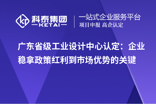 广东省级工业设计中心认定:企业稳拿政策红利到市场优势的关键