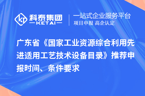 广东省《国家工业资源综合利用先进适用工艺技术设备目录》推荐申报时间、条件要求