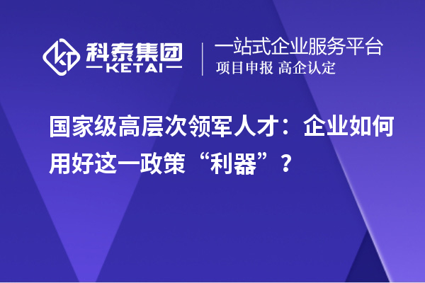 国家级高层次领军人才:企业如何用好这一政策“利器”?