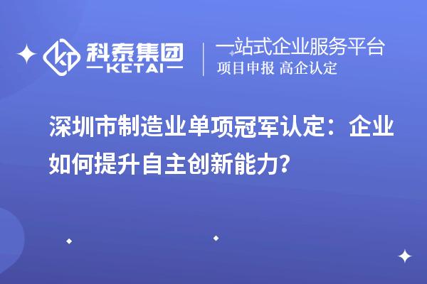 深圳市制造业单项冠军认定:企业如何提升自主创新能力?