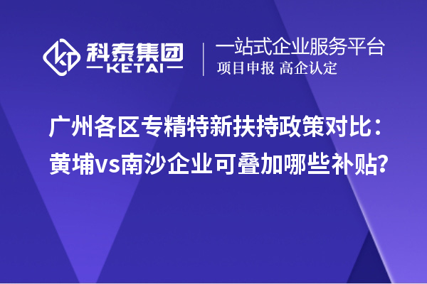 广州各区专精特新扶持政策对比:黄埔vs南沙企业可叠加哪些补贴?