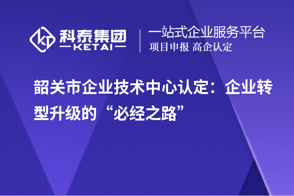 韶关市企业技术中心认定:企业转型升级的“必经之路”