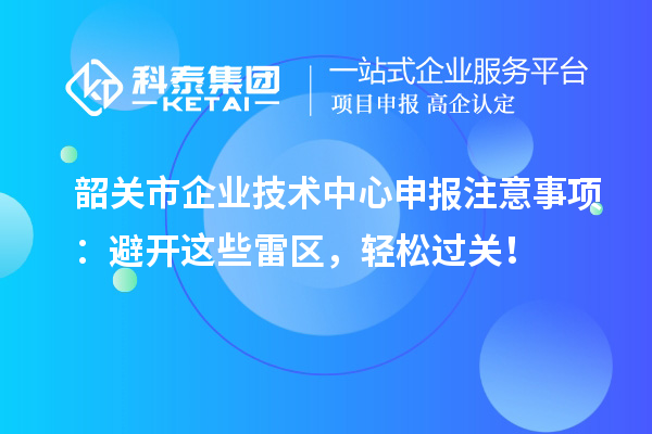 韶关市企业技术中心申报注意事项:避开这些雷区,轻松过关!